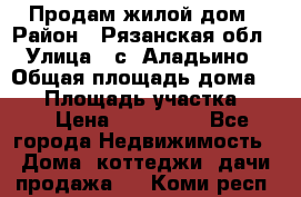 Продам жилой дом › Район ­ Рязанская обл › Улица ­ с. Аладьино › Общая площадь дома ­ 65 › Площадь участка ­ 14 › Цена ­ 800 000 - Все города Недвижимость » Дома, коттеджи, дачи продажа   . Коми респ.